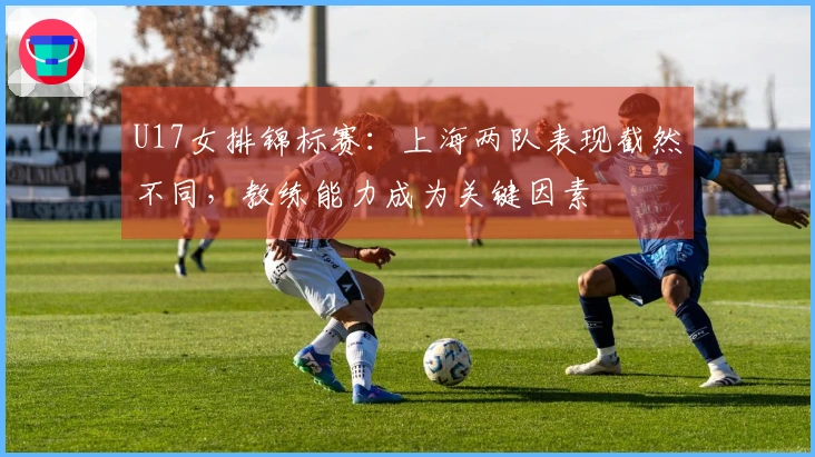 U17女排锦标赛：上海两队表现截然不同，教练能力成为关键因素