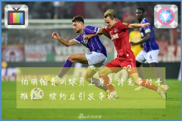 伯明翰青训球员上身支持竞争对手维拉，续约后引发争议