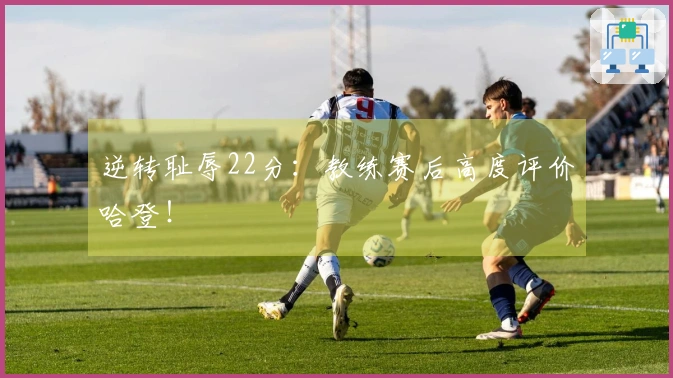 逆转耻辱22分：教练赛后高度评价哈登！