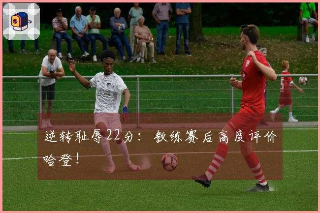 逆转耻辱22分：教练赛后高度评价哈登！