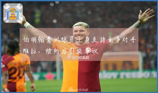 伯明翰青训球员上身支持竞争对手维拉，续约后引发争议